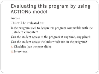 Evaluating this program by using ACTIONs model  Access: This will be evaluated by: Is the program used to design this program compatible with the student computer? Can the student access to the program at any time, any place? Can the student access the links which are on the program?  Checklist (see the next slide) Interviews 