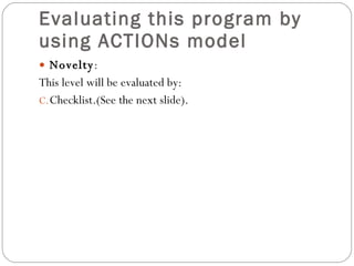 Evaluating this program by using ACTIONs model  Novelty : This level will be evaluated by: Checklist.(See the next slide). 