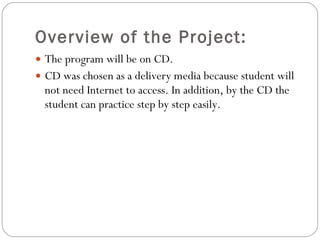 Overview of the Project: The program will be on CD. CD was chosen as a delivery media because student will not need Internet to access. In addition, by the CD the student can practice step by step easily. 
