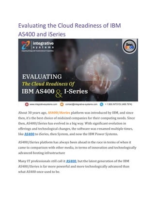Evaluating the Cloud Readiness of IBM
AS400 and iSeries
About 30 years ago, AS400/iSeries platform was introduced by IBM, and since
then, it’s the best choice of midsized companies for their computing needs. Since
then, AS400/iSeries has evolved in a big way. With significant evolution in
offerings and technological changes, the software was renamed multiple times,
like AS400 to iSeries, then System, and now the IBM Power Systems.
AS400/iSeries platform has always been ahead in the race in terms of when it
came to comparison with other media, in terms of innovation and technologically
advanced hosting infrastructure
Many IT professionals still call it AS400, but the latest generation of the IBM
AS400/iSeries is far more powerful and more technologically advanced than
what AS400 once used to be.
 