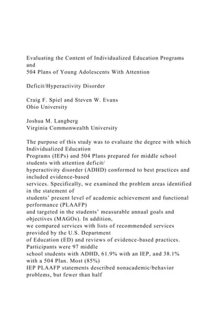 Evaluating the Content of Individualized Education Programs
and
504 Plans of Young Adolescents With Attention
Deficit/Hyperactivity Disorder
Craig F. Spiel and Steven W. Evans
Ohio University
Joshua M. Langberg
Virginia Commonwealth University
The purpose of this study was to evaluate the degree with which
Individualized Education
Programs (IEPs) and 504 Plans prepared for middle school
students with attention deficit/
hyperactivity disorder (ADHD) conformed to best practices and
included evidence-based
services. Specifically, we examined the problem areas identified
in the statement of
students’ present level of academic achievement and functional
performance (PLAAFP)
and targeted in the students’ measurable annual goals and
objectives (MAGOs). In addition,
we compared services with lists of recommended services
provided by the U.S. Department
of Education (ED) and reviews of evidence-based practices.
Participants were 97 middle
school students with ADHD, 61.9% with an IEP, and 38.1%
with a 504 Plan. Most (85%)
IEP PLAAFP statements described nonacademic/behavior
problems, but fewer than half
 