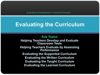 Evaluation and Assessment in Visual Art Education 
Evaluating the Curriculum 
Sub Topics 
Helping Teachers Develop and Evaluate 
Classroom Tests 
Helping Teachers Evaluate by Assessing 
Performance 
Evaluating the Supported Curriculum 
Evaluating the Written Curriculum 
Evaluating the Taught Curriculum 
Evaluating the Learned Curriculum 
 