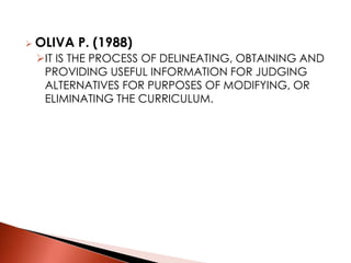  OLIVA P. (1988)
IT IS THE PROCESS OF DELINEATING, OBTAINING AND
PROVIDING USEFUL INFORMATION FOR JUDGING
ALTERNATIVES FOR PURPOSES OF MODIFYING, OR
ELIMINATING THE CURRICULUM.
 