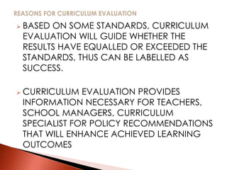  BASED ON SOME STANDARDS, CURRICULUM
EVALUATION WILL GUIDE WHETHER THE
RESULTS HAVE EQUALLED OR EXCEEDED THE
STANDARDS, THUS CAN BE LABELLED AS
SUCCESS.
 CURRICULUM EVALUATION PROVIDES
INFORMATION NECESSARY FOR TEACHERS,
SCHOOL MANAGERS, CURRICULUM
SPECIALIST FOR POLICY RECOMMENDATIONS
THAT WILL ENHANCE ACHIEVED LEARNING
OUTCOMES
 