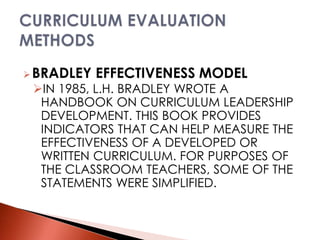 BRADLEY EFFECTIVENESS MODEL
IN 1985, L.H. BRADLEY WROTE A
HANDBOOK ON CURRICULUM LEADERSHIP
DEVELOPMENT. THIS BOOK PROVIDES
INDICATORS THAT CAN HELP MEASURE THE
EFFECTIVENESS OF A DEVELOPED OR
WRITTEN CURRICULUM. FOR PURPOSES OF
THE CLASSROOM TEACHERS, SOME OF THE
STATEMENTS WERE SIMPLIFIED.
 