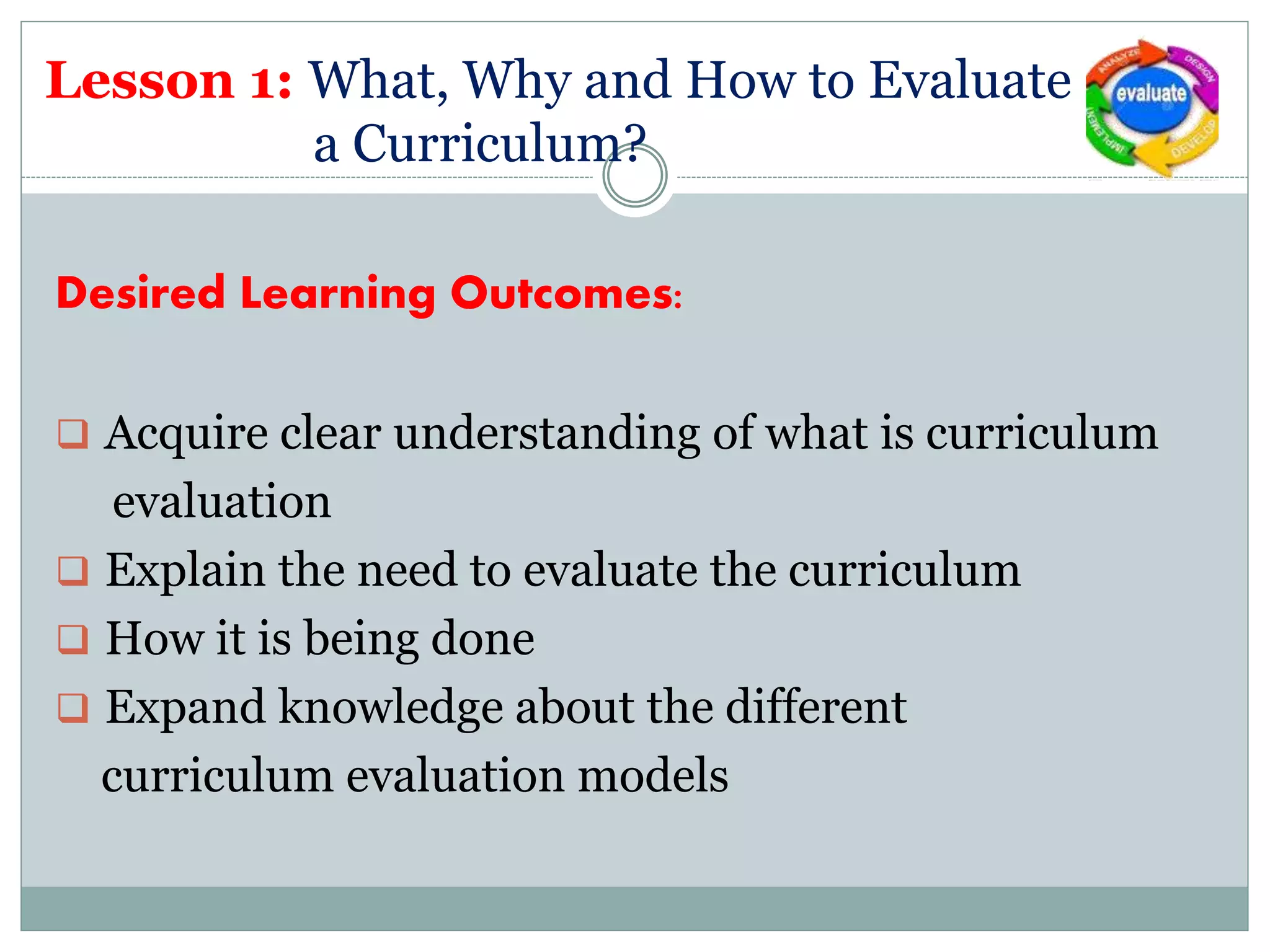 Lesson 1: What, Why and How to Evaluate
a Curriculum?
Desired Learning Outcomes:
 Acquire clear understanding of what is curriculum
evaluation
 Explain the need to evaluate the curriculum
 How it is being done
 Expand knowledge about the different
curriculum evaluation models
 