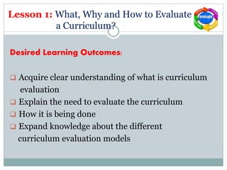 Lesson 1: What, Why and How to Evaluate
a Curriculum?
Desired Learning Outcomes:
 Acquire clear understanding of what is curriculum
evaluation
 Explain the need to evaluate the curriculum
 How it is being done
 Expand knowledge about the different
curriculum evaluation models
 