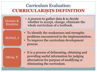 Curriculum Evaluation:
CURRICULARISTS DEFINITION
• A process to gather data & to decide
whether to accept, change, eliminate the
whole curriculum of a textbook.
Orstein &
Hunkins
McNeil, J
Olivia, P.
• To identify the weaknesses and strengths
problems encountered in the implementation;
• To improve the curriculum development
process
• It is a process of delineating, obtaining and
providing useful information for judging
alternatives for purpose of modifying or
eliminating the curriculum.
 
