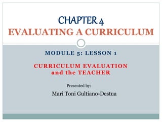 MODULE 5: LESSON 1
CURRICULUM EVALUATION
and the TEACHER
CHAPTER 4
EVALUATING A CURRICULUM
Presented by:
Mari Toni Gultiano-Destua
 