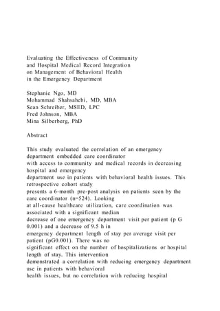 Evaluating the Effectiveness of Community
and Hospital Medical Record Integration
on Management of Behavioral Health
in the Emergency Department
Stephanie Ngo, MD
Mohammad Shahsahebi, MD, MBA
Sean Schreiber, MSED, LPC
Fred Johnson, MBA
Mina Silberberg, PhD
Abstract
This study evaluated the correlation of an emergency
department embedded care coordinator
with access to community and medical records in decreasing
hospital and emergency
department use in patients with behavioral health issues. This
retrospective cohort study
presents a 6-month pre-post analysis on patients seen by the
care coordinator (n=524). Looking
at all-cause healthcare utilization, care coordination was
associated with a significant median
decrease of one emergency department visit per patient (p G
0.001) and a decrease of 9.5 h in
emergency department length of stay per average visit per
patient (pG0.001). There was no
significant effect on the number of hospitalizations or hospital
length of stay. This intervention
demonstrated a correlation with reducing emergency department
use in patients with behavioral
health issues, but no correlation with reducing hospital
 