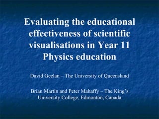 Evaluating the educational effectiveness of scientific visualisations in Year 11 Physics education David Geelan – The University of Queensland Brian Martin and Peter Mahaffy – The King’s University College, Edmonton, Canada 