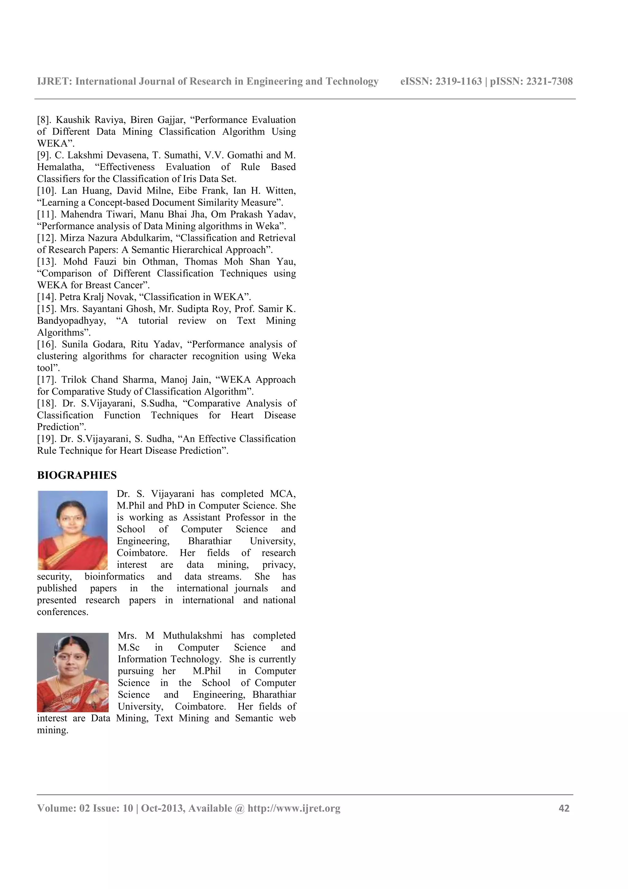 IJRET: International Journal of Research in Engineering and Technology eISSN: 2319-1163 | pISSN: 2321-7308 _______________________________________________________________________________________ Volume: 02 Issue: 10 | Oct-2013, Available @ http://www.ijret.org 42 [8]. Kaushik Raviya, Biren Gajjar, “Performance Evaluation of Different Data Mining Classification Algorithm Using WEKA”. [9]. C. Lakshmi Devasena, T. Sumathi, V.V. Gomathi and M. Hemalatha, “Effectiveness Evaluation of Rule Based Classifiers for the Classification of Iris Data Set. [10]. Lan Huang, David Milne, Eibe Frank, Ian H. Witten, “Learning a Concept-based Document Similarity Measure”. [11]. Mahendra Tiwari, Manu Bhai Jha, Om Prakash Yadav, “Performance analysis of Data Mining algorithms in Weka”. [12]. Mirza Nazura Abdulkarim, “Classification and Retrieval of Research Papers: A Semantic Hierarchical Approach”. [13]. Mohd Fauzi bin Othman, Thomas Moh Shan Yau, “Comparison of Different Classification Techniques using WEKA for Breast Cancer”. [14]. Petra Kralj Novak, “Classification in WEKA”. [15]. Mrs. Sayantani Ghosh, Mr. Sudipta Roy, Prof. Samir K. Bandyopadhyay, “A tutorial review on Text Mining Algorithms”. [16]. Sunila Godara, Ritu Yadav, “Performance analysis of clustering algorithms for character recognition using Weka tool”. [17]. Trilok Chand Sharma, Manoj Jain, “WEKA Approach for Comparative Study of Classification Algorithm”. [18]. Dr. S.Vijayarani, S.Sudha, “Comparative Analysis of Classification Function Techniques for Heart Disease Prediction”. [19]. Dr. S.Vijayarani, S. Sudha, “An Effective Classification Rule Technique for Heart Disease Prediction”. BIOGRAPHIES Dr. S. Vijayarani has completed MCA, M.Phil and PhD in Computer Science. She is working as Assistant Professor in the School of Computer Science and Engineering, Bharathiar University, Coimbatore. Her fields of research interest are data mining, privacy, security, bioinformatics and data streams. She has published papers in the international journals and presented research papers in international and national conferences. Mrs. M Muthulakshmi has completed M.Sc in Computer Science and Information Technology. She is currently pursuing her M.Phil in Computer Science in the School of Computer Science and Engineering, Bharathiar University, Coimbatore. Her fields of interest are Data Mining, Text Mining and Semantic web mining. 