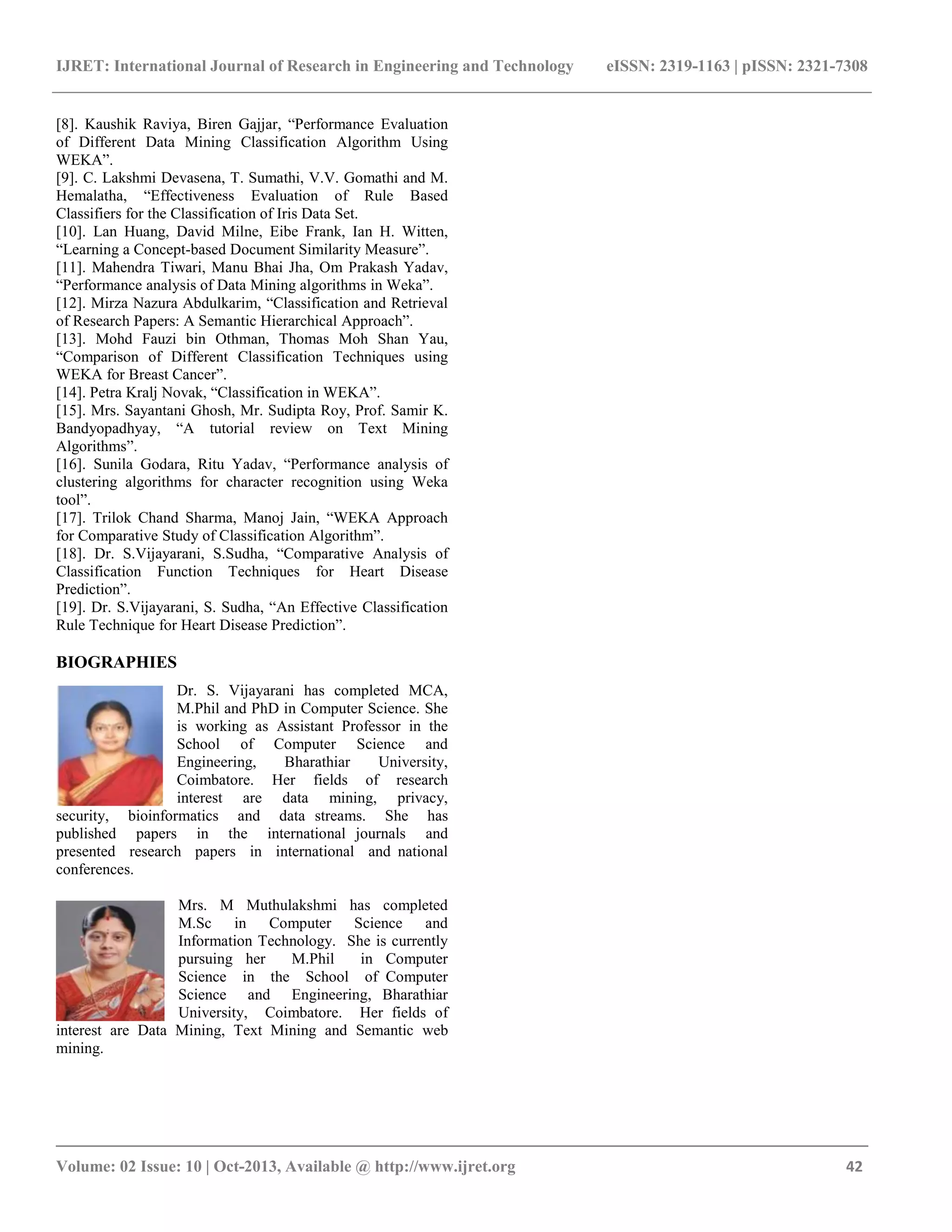 IJRET: International Journal of Research in Engineering and Technology eISSN: 2319-1163 | pISSN: 2321-7308
_______________________________________________________________________________________
Volume: 02 Issue: 10 | Oct-2013, Available @ http://www.ijret.org 42
[8]. Kaushik Raviya, Biren Gajjar, “Performance Evaluation
of Different Data Mining Classification Algorithm Using
WEKA”.
[9]. C. Lakshmi Devasena, T. Sumathi, V.V. Gomathi and M.
Hemalatha, “Effectiveness Evaluation of Rule Based
Classifiers for the Classification of Iris Data Set.
[10]. Lan Huang, David Milne, Eibe Frank, Ian H. Witten,
“Learning a Concept-based Document Similarity Measure”.
[11]. Mahendra Tiwari, Manu Bhai Jha, Om Prakash Yadav,
“Performance analysis of Data Mining algorithms in Weka”.
[12]. Mirza Nazura Abdulkarim, “Classification and Retrieval
of Research Papers: A Semantic Hierarchical Approach”.
[13]. Mohd Fauzi bin Othman, Thomas Moh Shan Yau,
“Comparison of Different Classification Techniques using
WEKA for Breast Cancer”.
[14]. Petra Kralj Novak, “Classification in WEKA”.
[15]. Mrs. Sayantani Ghosh, Mr. Sudipta Roy, Prof. Samir K.
Bandyopadhyay, “A tutorial review on Text Mining
Algorithms”.
[16]. Sunila Godara, Ritu Yadav, “Performance analysis of
clustering algorithms for character recognition using Weka
tool”.
[17]. Trilok Chand Sharma, Manoj Jain, “WEKA Approach
for Comparative Study of Classification Algorithm”.
[18]. Dr. S.Vijayarani, S.Sudha, “Comparative Analysis of
Classification Function Techniques for Heart Disease
Prediction”.
[19]. Dr. S.Vijayarani, S. Sudha, “An Effective Classification
Rule Technique for Heart Disease Prediction”.
BIOGRAPHIES
Dr. S. Vijayarani has completed MCA,
M.Phil and PhD in Computer Science. She
is working as Assistant Professor in the
School of Computer Science and
Engineering, Bharathiar University,
Coimbatore. Her fields of research
interest are data mining, privacy,
security, bioinformatics and data streams. She has
published papers in the international journals and
presented research papers in international and national
conferences.
Mrs. M Muthulakshmi has completed
M.Sc in Computer Science and
Information Technology. She is currently
pursuing her M.Phil in Computer
Science in the School of Computer
Science and Engineering, Bharathiar
University, Coimbatore. Her fields of
interest are Data Mining, Text Mining and Semantic web
mining.
 