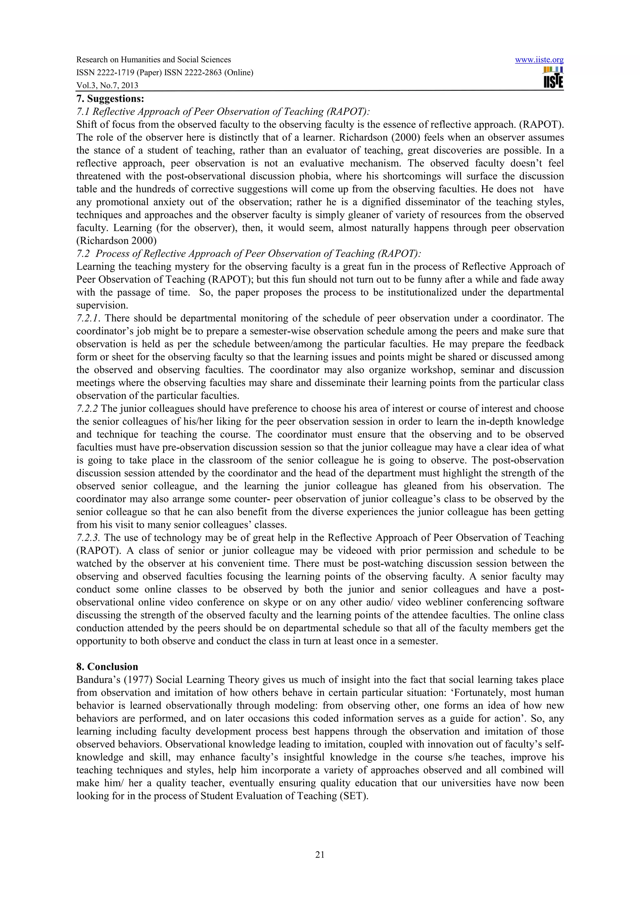 Research on Humanities and Social Sciences www.iiste.org
ISSN 2222-1719 (Paper) ISSN 2222-2863 (Online)
Vol.3, No.7, 2013
21
7. Suggestions:
7.1 Reflective Approach of Peer Observation of Teaching (RAPOT):
Shift of focus from the observed faculty to the observing faculty is the essence of reflective approach. (RAPOT).
The role of the observer here is distinctly that of a learner. Richardson (2000) feels when an observer assumes
the stance of a student of teaching, rather than an evaluator of teaching, great discoveries are possible. In a
reflective approach, peer observation is not an evaluative mechanism. The observed faculty doesn’t feel
threatened with the post-observational discussion phobia, where his shortcomings will surface the discussion
table and the hundreds of corrective suggestions will come up from the observing faculties. He does not have
any promotional anxiety out of the observation; rather he is a dignified disseminator of the teaching styles,
techniques and approaches and the observer faculty is simply gleaner of variety of resources from the observed
faculty. Learning (for the observer), then, it would seem, almost naturally happens through peer observation
(Richardson 2000)
7.2 Process of Reflective Approach of Peer Observation of Teaching (RAPOT):
Learning the teaching mystery for the observing faculty is a great fun in the process of Reflective Approach of
Peer Observation of Teaching (RAPOT); but this fun should not turn out to be funny after a while and fade away
with the passage of time. So, the paper proposes the process to be institutionalized under the departmental
supervision.
7.2.1. There should be departmental monitoring of the schedule of peer observation under a coordinator. The
coordinator’s job might be to prepare a semester-wise observation schedule among the peers and make sure that
observation is held as per the schedule between/among the particular faculties. He may prepare the feedback
form or sheet for the observing faculty so that the learning issues and points might be shared or discussed among
the observed and observing faculties. The coordinator may also organize workshop, seminar and discussion
meetings where the observing faculties may share and disseminate their learning points from the particular class
observation of the particular faculties.
7.2.2 The junior colleagues should have preference to choose his area of interest or course of interest and choose
the senior colleagues of his/her liking for the peer observation session in order to learn the in-depth knowledge
and technique for teaching the course. The coordinator must ensure that the observing and to be observed
faculties must have pre-observation discussion session so that the junior colleague may have a clear idea of what
is going to take place in the classroom of the senior colleague he is going to observe. The post-observation
discussion session attended by the coordinator and the head of the department must highlight the strength of the
observed senior colleague, and the learning the junior colleague has gleaned from his observation. The
coordinator may also arrange some counter- peer observation of junior colleague’s class to be observed by the
senior colleague so that he can also benefit from the diverse experiences the junior colleague has been getting
from his visit to many senior colleagues’ classes.
7.2.3. The use of technology may be of great help in the Reflective Approach of Peer Observation of Teaching
(RAPOT). A class of senior or junior colleague may be videoed with prior permission and schedule to be
watched by the observer at his convenient time. There must be post-watching discussion session between the
observing and observed faculties focusing the learning points of the observing faculty. A senior faculty may
conduct some online classes to be observed by both the junior and senior colleagues and have a post-
observational online video conference on skype or on any other audio/ video webliner conferencing software
discussing the strength of the observed faculty and the learning points of the attendee faculties. The online class
conduction attended by the peers should be on departmental schedule so that all of the faculty members get the
opportunity to both observe and conduct the class in turn at least once in a semester.
8. Conclusion
Bandura’s (1977) Social Learning Theory gives us much of insight into the fact that social learning takes place
from observation and imitation of how others behave in certain particular situation: ‘Fortunately, most human
behavior is learned observationally through modeling: from observing other, one forms an idea of how new
behaviors are performed, and on later occasions this coded information serves as a guide for action’. So, any
learning including faculty development process best happens through the observation and imitation of those
observed behaviors. Observational knowledge leading to imitation, coupled with innovation out of faculty’s self-
knowledge and skill, may enhance faculty’s insightful knowledge in the course s/he teaches, improve his
teaching techniques and styles, help him incorporate a variety of approaches observed and all combined will
make him/ her a quality teacher, eventually ensuring quality education that our universities have now been
looking for in the process of Student Evaluation of Teaching (SET).
 