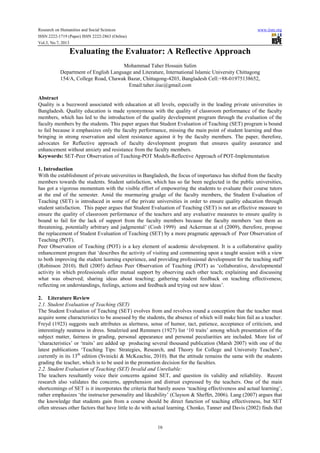 Research on Humanities and Social Sciences www.iiste.org
ISSN 2222-1719 (Paper) ISSN 2222-2863 (Online)
Vol.3, No.7, 2013
16
Evaluating the Evaluator: A Reflective Approach
Mohammad Taher Hossain Salim
Department of English Language and Literature, International Islamic University Chittagong
154/A, College Road, Chawak Bazar, Chittagong-4203, Bangladesh Cell:+88-01975138652,
Email:taher.iiuc@gmail.com
Abstract
Quality is a buzzword associated with education at all levels, especially in the leading private universities in
Bangladesh. Quality education is made synonymous with the quality of classroom performance of the faculty
members, which has led to the introduction of the quality development program through the evaluation of the
faculty members by the students. This paper argues that Student Evaluation of Teaching (SET) program is bound
to fail because it emphasizes only the faculty performance, missing the main point of student learning and thus
bringing in strong reservation and silent resistance against it by the faculty members. The paper, therefore,
advocates for Reflective approach of faculty development program that ensures quality assurance and
enhancement without anxiety and resistance from the faculty members.
Keywords: SET-Peer Observation of Teaching-POT Models-Reflective Approach of POT-Implementation
1. Introduction
With the establishment of private universities in Bangladesh, the focus of importance has shifted from the faculty
members towards the students. Student satisfaction, which has so far been neglected in the public universities,
has got a vigorous momentum with the visible effort of empowering the students to evaluate their course tutors
at the end of the semester. Amid the murmuring grudge of the faculty members, the Student Evaluation of
Teaching (SET) is introduced in some of the private universities in order to ensure quality education through
student satisfaction. This paper argues that Student Evaluation of Teaching (SET) is not an effective measure to
ensure the quality of classroom performance of the teachers and any evaluative measures to ensure quality is
bound to fail for the lack of support from the faculty members because the faculty members ‘see them as
threatening, potentially arbitrary and judgmental’ (Cosh 1999) and Ackerman at el (2009), therefore, propose
the replacement of Student Evaluation of Teaching (SET) by a more pragmatic approach of Peer Observation of
Teaching (POT).
Peer Observation of Teaching (POT) is a key element of academic development. It is a collaborative quality
enhancement program that ‘describes the activity of visiting and commenting upon a taught session with a view
to both improving the student learning experience, and providing professional development for the teaching staff’
(Robinson 2010). Bell (2005) defines Peer Observation of Teaching (POT) as ‘collaborative, developmental
activity in which professionals offer mutual support by observing each other teach; explaining and discussing
what was observed; sharing ideas about teaching; gathering student feedback on teaching effectiveness;
reflecting on understandings, feelings, actions and feedback and trying out new ideas’.
2. Literature Review
2.1. Student Evaluation of Teaching (SET)
The Student Evaluation of Teaching (SET) evolves from and revolves round a conception that the teacher must
acquire some characteristics to be assessed by the students, the absence of which will make him fail as a teacher.
Freyd (1923) suggests such attributes as alertness, sense of humor, tact, patience, acceptance of criticism, and
interestingly neatness in dress. Smalzried and Remmers (1927) list ‘10 traits’ among which presentation of the
subject matter, fairness in grading, personal appearance and personal peculiarities are included. More list of
‘characteristics’ or ‘traits’ are added up producing several thousand publication (Marsh 2007) with one of the
latest publications ‘Teaching Tips: Strategies, Research, and Theory for College and University Teachers’,
currently in its 13th
edition (Svinicki & McKeachie, 2010). But the attitude remains the same with the students
grading the teacher, which is to be used in the promotion decision for the faculties.
2.2. Student Evaluation of Teaching (SET) Invalid and Unreliable:
The teachers resultantly voice their concerns against SET, and question its validity and reliability. Recent
research also validates the concerns, apprehension and distrust expressed by the teachers. One of the main
shortcomings of SET is it incorporates the criteria that barely assess ‘teaching effectiveness and actual learning’,
rather emphasizes ‘the instructor personality and likeability’ (Clayson & Sheffet, 2006). Lang (2007) argues that
the knowledge that students gain from a course should be direct function of teaching effectiveness, but SET
often stresses other factors that have little to do with actual learning. Chonko, Tanner and Davis (2002) finds that
 