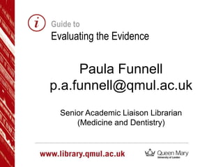 Guide to

Evaluating the Evidence

Paula Funnell
p.a.funnell@qmul.ac.uk
Senior Academic Liaison Librarian
(Medicine and Dentistry)

 