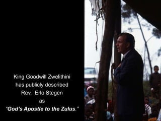 King Goodwill Zwelithini
has publicly described
Rev. Erlo Stegen
as
“God’s Apostle to the Zulus.”
 