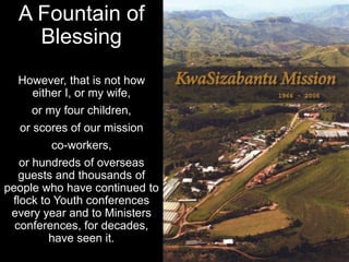 A Fountain of
Blessing
However, that is not how
either I, or my wife,
or my four children,
or scores of our mission
co-workers,
or hundreds of overseas
guests and thousands of
people who have continued to
flock to Youth conferences
every year and to Ministers
conferences, for decades,
have seen it.
 