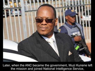 Later, when the ANC became the government, Muzi Kunene left
the mission and joined National Intelligence Service,
 