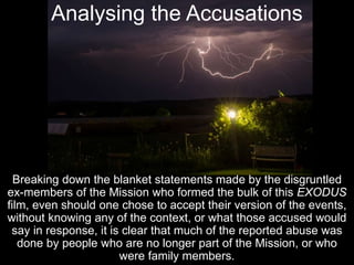 Analysing the Accusations
Breaking down the blanket statements made by the disgruntled
ex-members of the Mission who formed the bulk of this EXODUS
film, even should one chose to accept their version of the events,
without knowing any of the context, or what those accused would
say in response, it is clear that much of the reported abuse was
done by people who are no longer part of the Mission, or who
were family members.
 