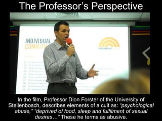 The Professor’s Perspective
In the film, Professor Dion Forster of the University of
Stellenbosch, describes elements of a cult as: “psychological
abuse,” “deprived of food, sleep and fulfilment of sexual
desires…” These he terms as abusive.
 
