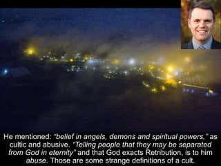 He mentioned: “belief in angels, demons and spiritual powers,” as
cultic and abusive. “Telling people that they may be separated
from God in eternity” and that God exacts Retribution, is to him
abuse. Those are some strange definitions of a cult.
 