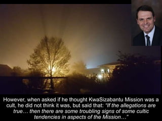 However, when asked if he thought KwaSizabantu Mission was a
cult, he did not think it was, but said that: “If the allegations are
true… then there are some troubling signs of some cultic
tendencies in aspects of the Mission…”
 