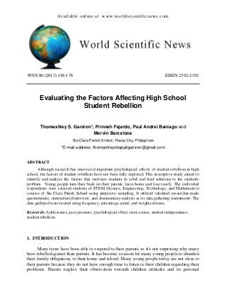 Available online at www.worldscientificnews.com
WSN 80 (2017) 158-176 EISSN 2392-2192
Evaluating the Factors Affecting High School
Student Rebellion
Thomashley S. Ganiron*, Prinnah Fajardo, Paul Andrei Baniago and
Mervin Barcelona
Sta Clara Parish School, Pasay City, Philippines
*E-mail address: thomashleyshappitganiron@gmail.com
ABSTRACT
Although research has uncovered important psychological effects of student rebellion in high
school, the factors of student rebellion have not been fully explored. This descriptive study aimed to
identify and analyze the factors that motivate students to rebel and find solutions to the student's
problem. Young people turn their back on their parents, leave home and lose touch. The individual
respondents were selected students of STEM (Science, Engineering, Technology, and Mathematics)
courses of Sta Clara Parish School using purposive sampling. It utilized validated researcher-made
questionnaire, unstructured interview, and documentary analysis as its data gathering instruments. The
data gathered were treated using frequency, percentage count, and weighted mean,
Keywords: Adolescence, peer pressure, psychological effect, stem course, student independence,
student rebellion
1. INTRODUCTION
Many teens have been able to respond to their parents so it's not surprising why many
have rebelled against their parents. It has become a reason for many young people to abandon
their family obligations, to their home and school. Many young people today are not close to
their parents because they do not have enough time to listen to their children regarding their
problems. Parents neglect their observation towards children attitudes and its personal
 