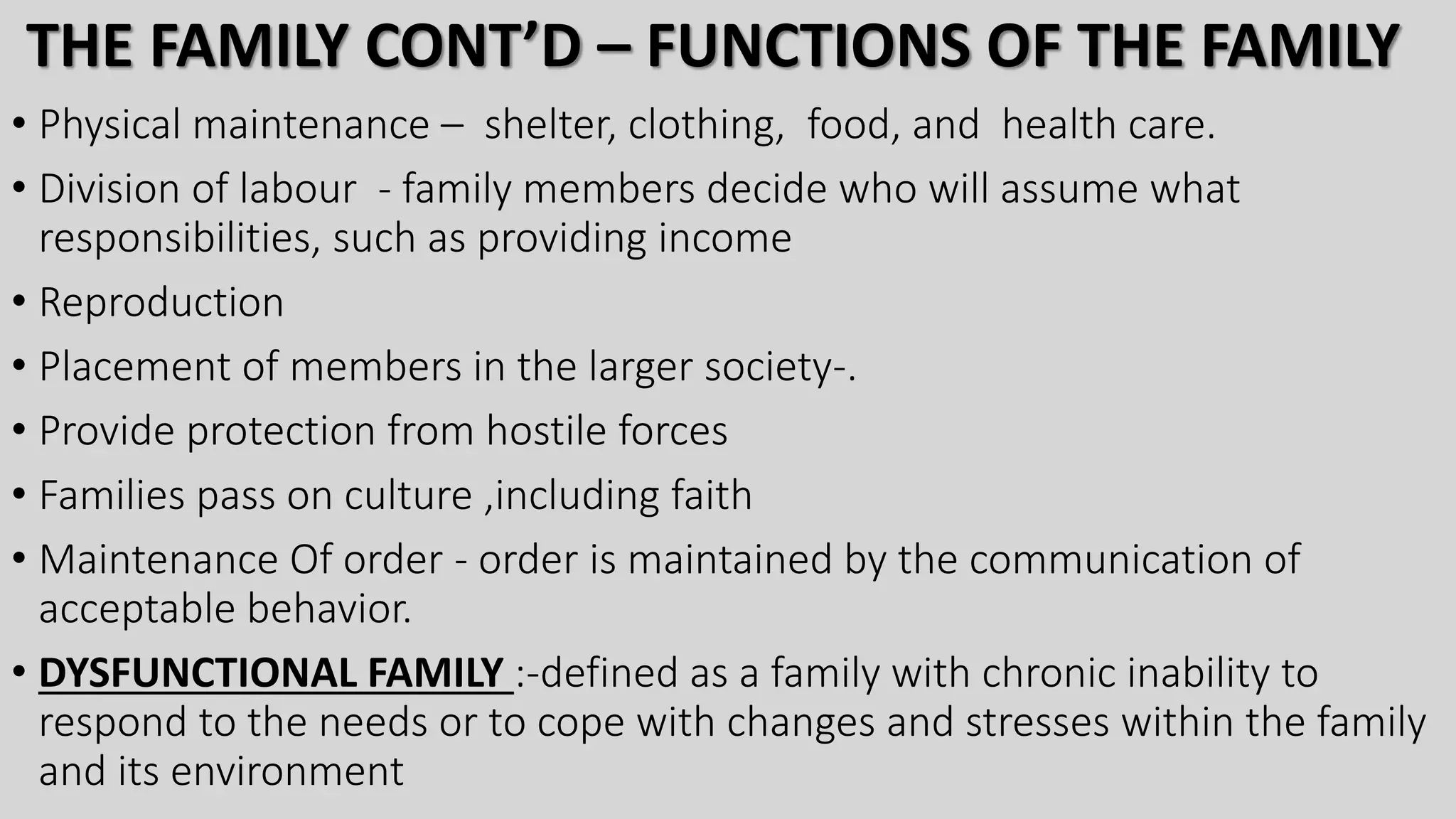 THE FAMILY CONT’D – FUNCTIONS OF THE FAMILY
• Physical maintenance – shelter, clothing, food, and health care.
• Division of labour - family members decide who will assume what
responsibilities, such as providing income
• Reproduction
• Placement of members in the larger society-.
• Provide protection from hostile forces
• Families pass on culture ,including faith
• Maintenance Of order - order is maintained by the communication of
acceptable behavior.
• DYSFUNCTIONAL FAMILY :-defined as a family with chronic inability to
respond to the needs or to cope with changes and stresses within the family
and its environment
 