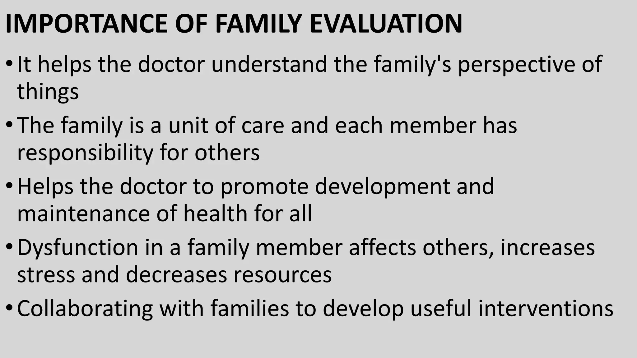 IMPORTANCE OF FAMILY EVALUATION
•It helps the doctor understand the family's perspective of
things
•The family is a unit of care and each member has
responsibility for others
•Helps the doctor to promote development and
maintenance of health for all
•Dysfunction in a family member affects others, increases
stress and decreases resources
•Collaborating with families to develop useful interventions
 