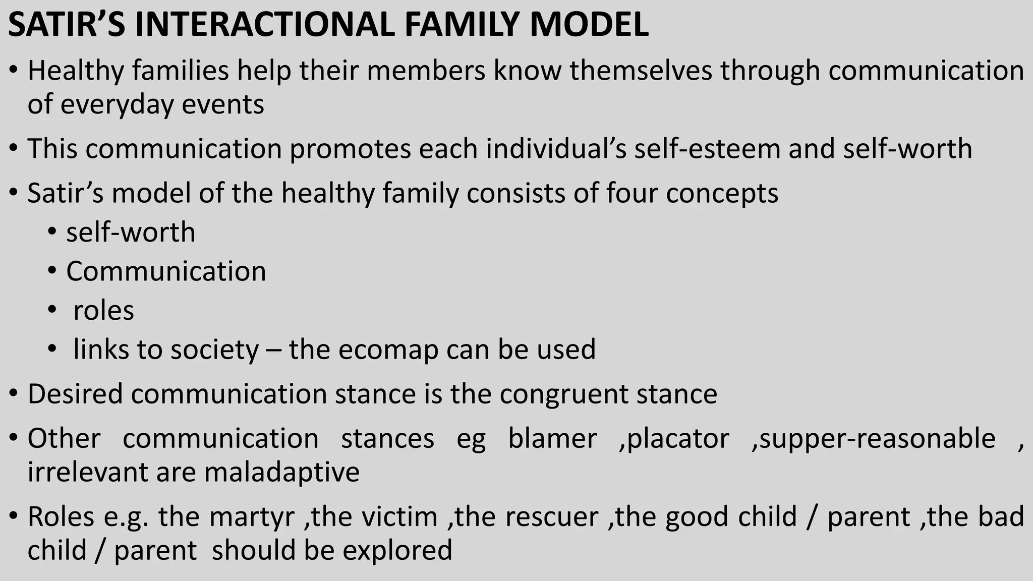 SATIR’S INTERACTIONAL FAMILY MODEL
• Healthy families help their members know themselves through communication
of everyday events
• This communication promotes each individual’s self-esteem and self-worth
• Satir’s model of the healthy family consists of four concepts
• self-worth
• Communication
• roles
• links to society – the ecomap can be used
• Desired communication stance is the congruent stance
• Other communication stances eg blamer ,placator ,supper-reasonable ,
irrelevant are maladaptive
• Roles e.g. the martyr ,the victim ,the rescuer ,the good child / parent ,the bad
child / parent should be explored
 