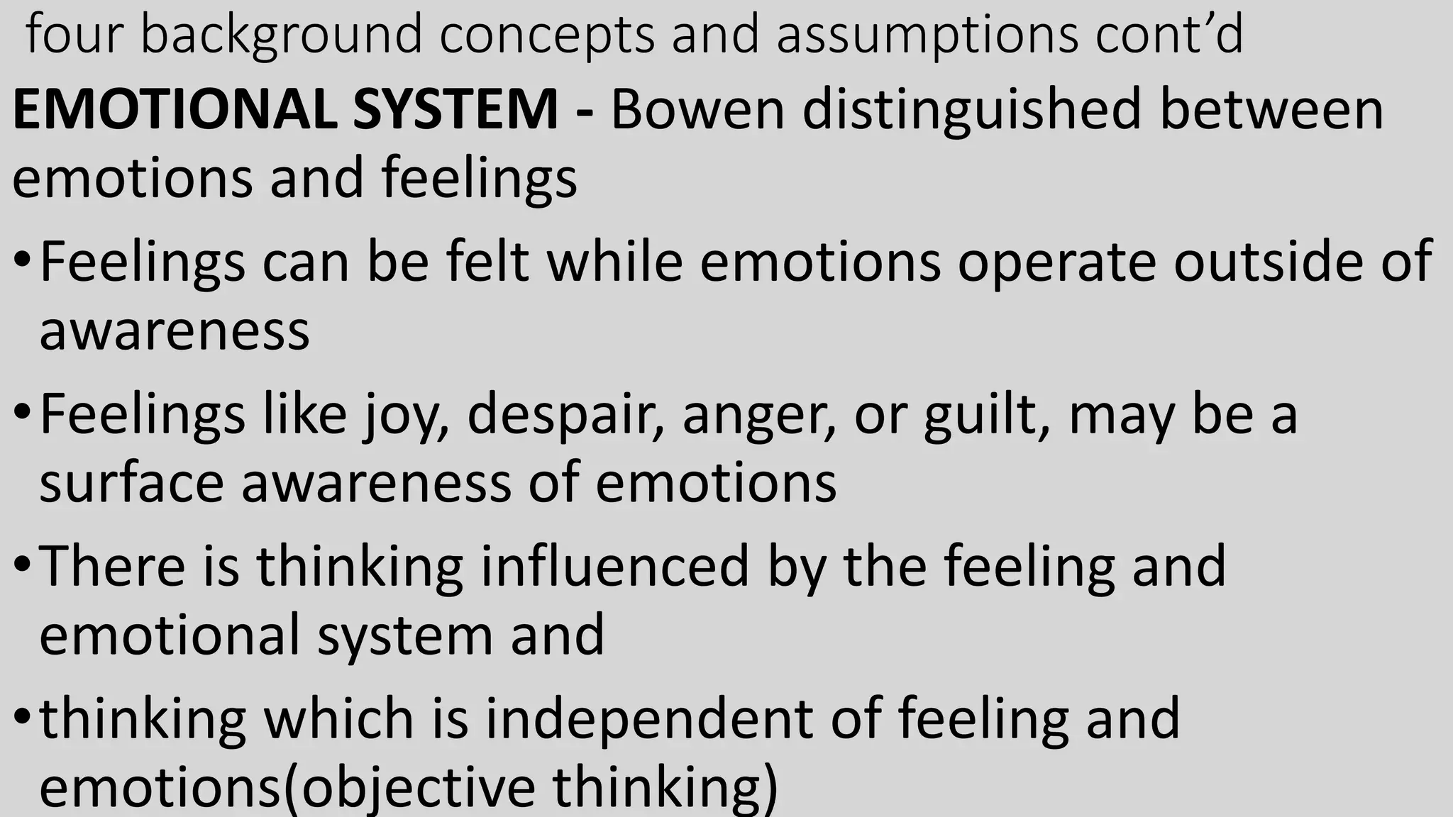 four background concepts and assumptions cont’d
EMOTIONAL SYSTEM - Bowen distinguished between
emotions and feelings
•Feelings can be felt while emotions operate outside of
awareness
•Feelings like joy, despair, anger, or guilt, may be a
surface awareness of emotions
•There is thinking influenced by the feeling and
emotional system and
•thinking which is independent of feeling and
emotions(objective thinking)
 