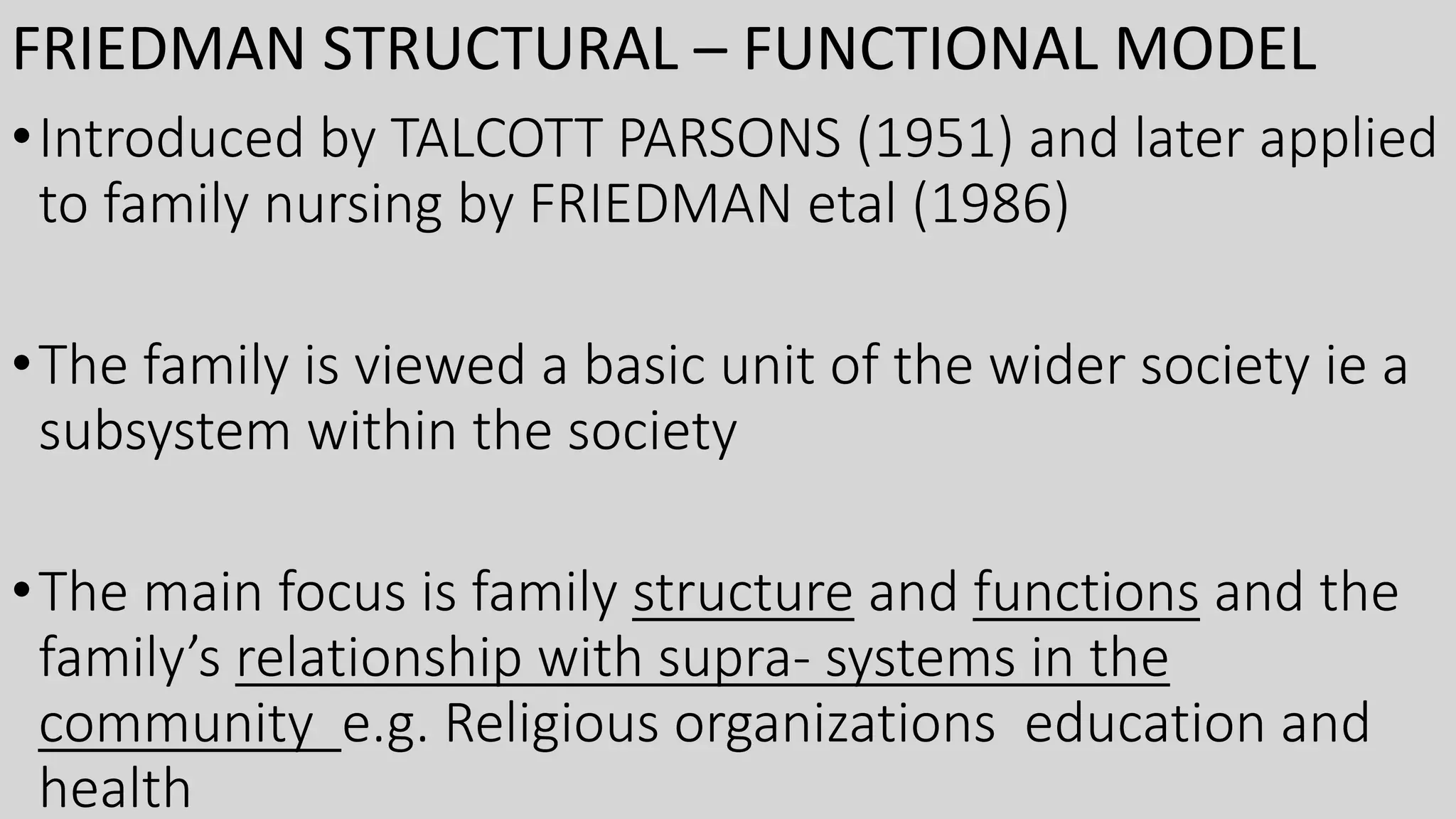 FRIEDMAN STRUCTURAL – FUNCTIONAL MODEL
•Introduced by TALCOTT PARSONS (1951) and later applied
to family nursing by FRIEDMAN etal (1986)
•The family is viewed a basic unit of the wider society ie a
subsystem within the society
•The main focus is family structure and functions and the
family’s relationship with supra- systems in the
community e.g. Religious organizations education and
health
 