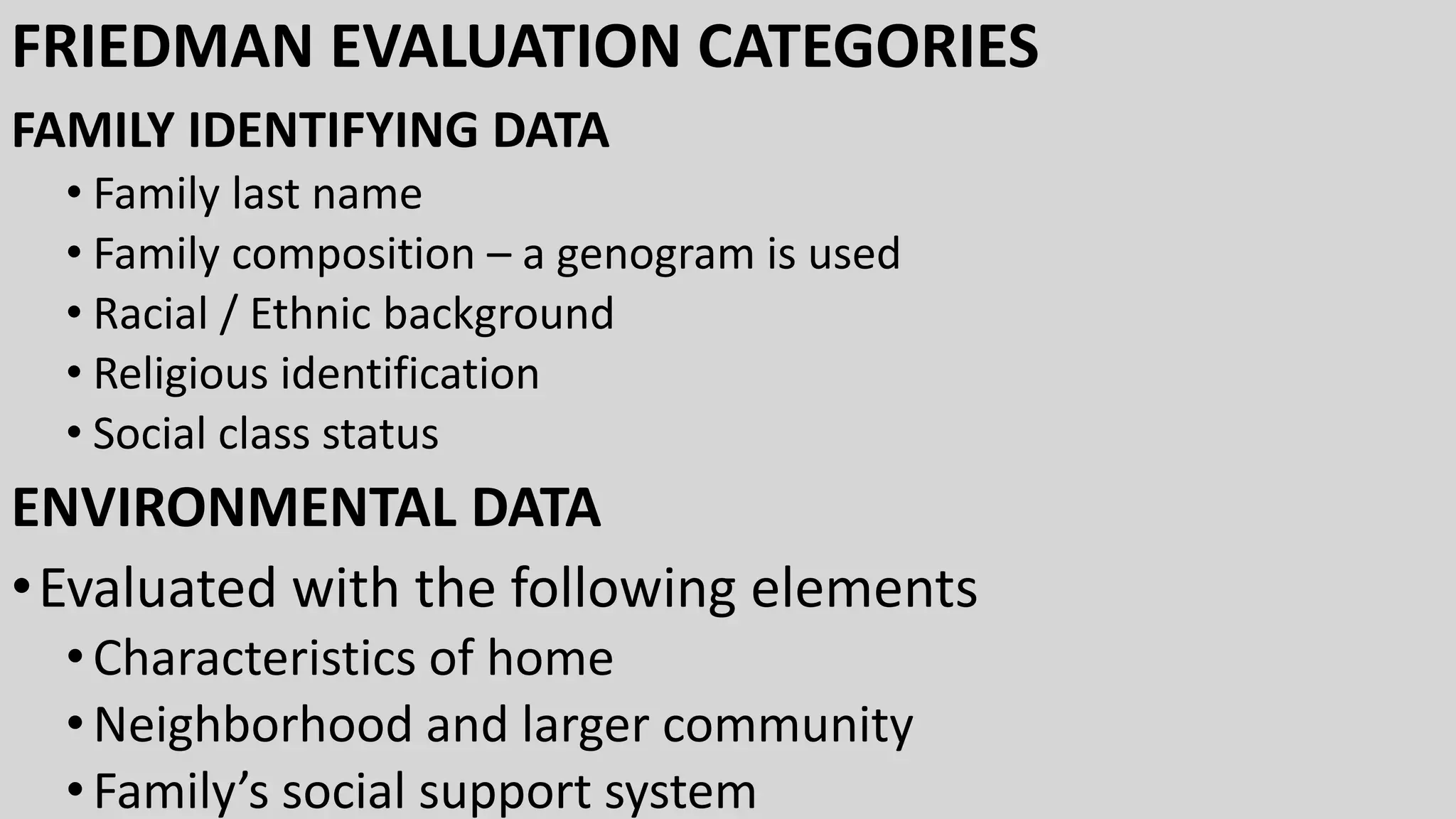FRIEDMAN EVALUATION CATEGORIES
FAMILY IDENTIFYING DATA
• Family last name
• Family composition – a genogram is used
• Racial / Ethnic background
• Religious identification
• Social class status
ENVIRONMENTAL DATA
•Evaluated with the following elements
•Characteristics of home
•Neighborhood and larger community
•Family’s social support system
 
