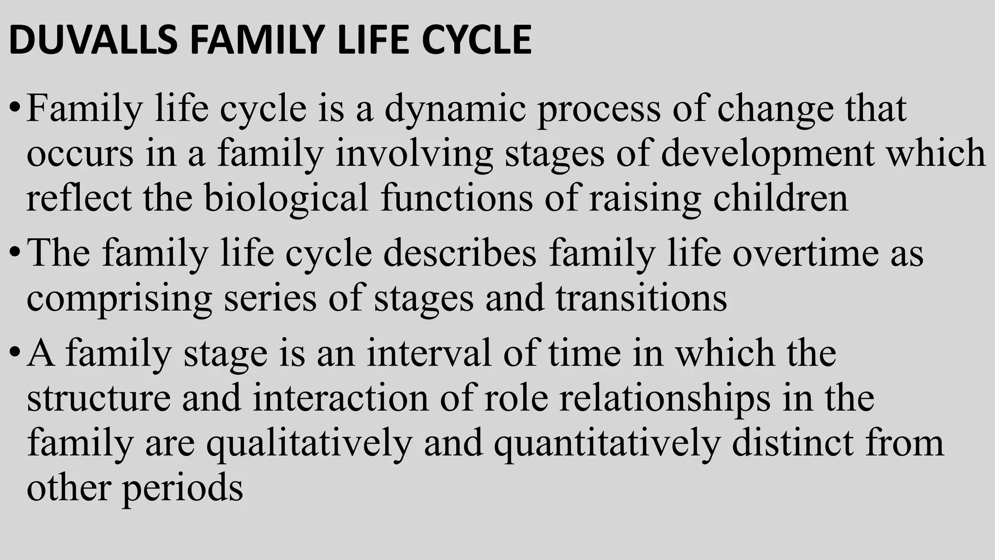 DUVALLS FAMILY LIFE CYCLE
•Family life cycle is a dynamic process of change that
occurs in a family involving stages of development which
reflect the biological functions of raising children
•The family life cycle describes family life overtime as
comprising series of stages and transitions
•A family stage is an interval of time in which the
structure and interaction of role relationships in the
family are qualitatively and quantitatively distinct from
other periods
 