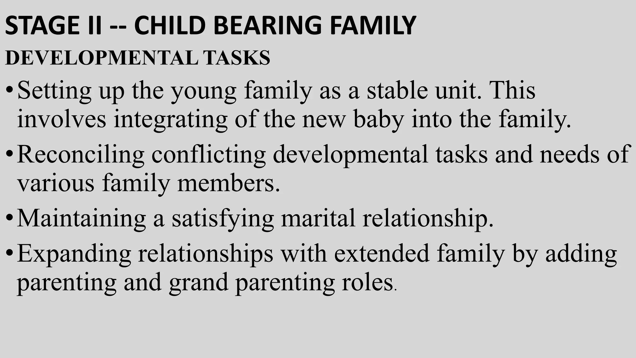STAGE II -- CHILD BEARING FAMILY
DEVELOPMENTAL TASKS
•Setting up the young family as a stable unit. This
involves integrating of the new baby into the family.
•Reconciling conflicting developmental tasks and needs of
various family members.
•Maintaining a satisfying marital relationship.
•Expanding relationships with extended family by adding
parenting and grand parenting roles.
 