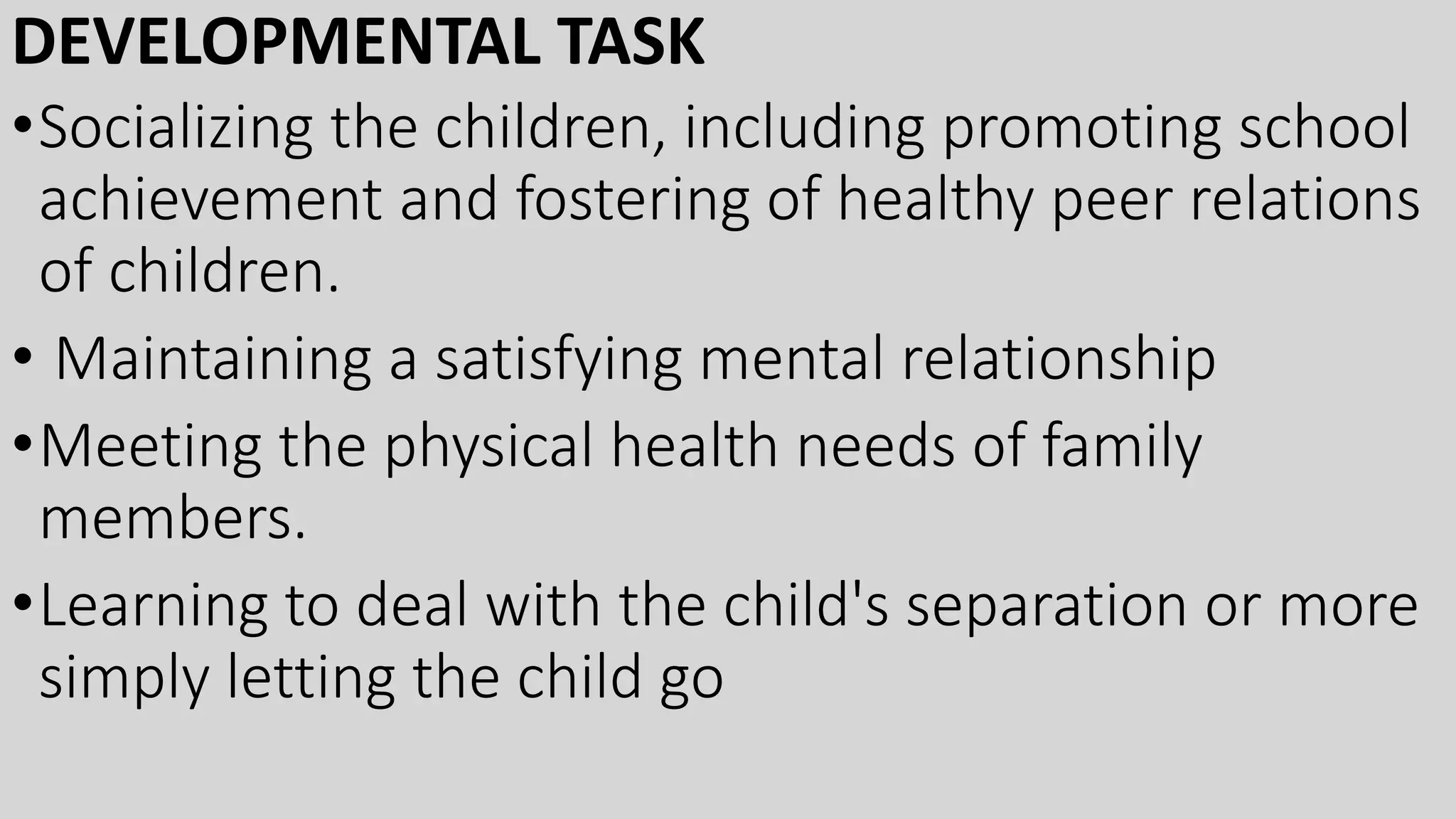 DEVELOPMENTAL TASK
•Socializing the children, including promoting school
achievement and fostering of healthy peer relations
of children.
• Maintaining a satisfying mental relationship
•Meeting the physical health needs of family
members.
•Learning to deal with the child's separation or more
simply letting the child go
 