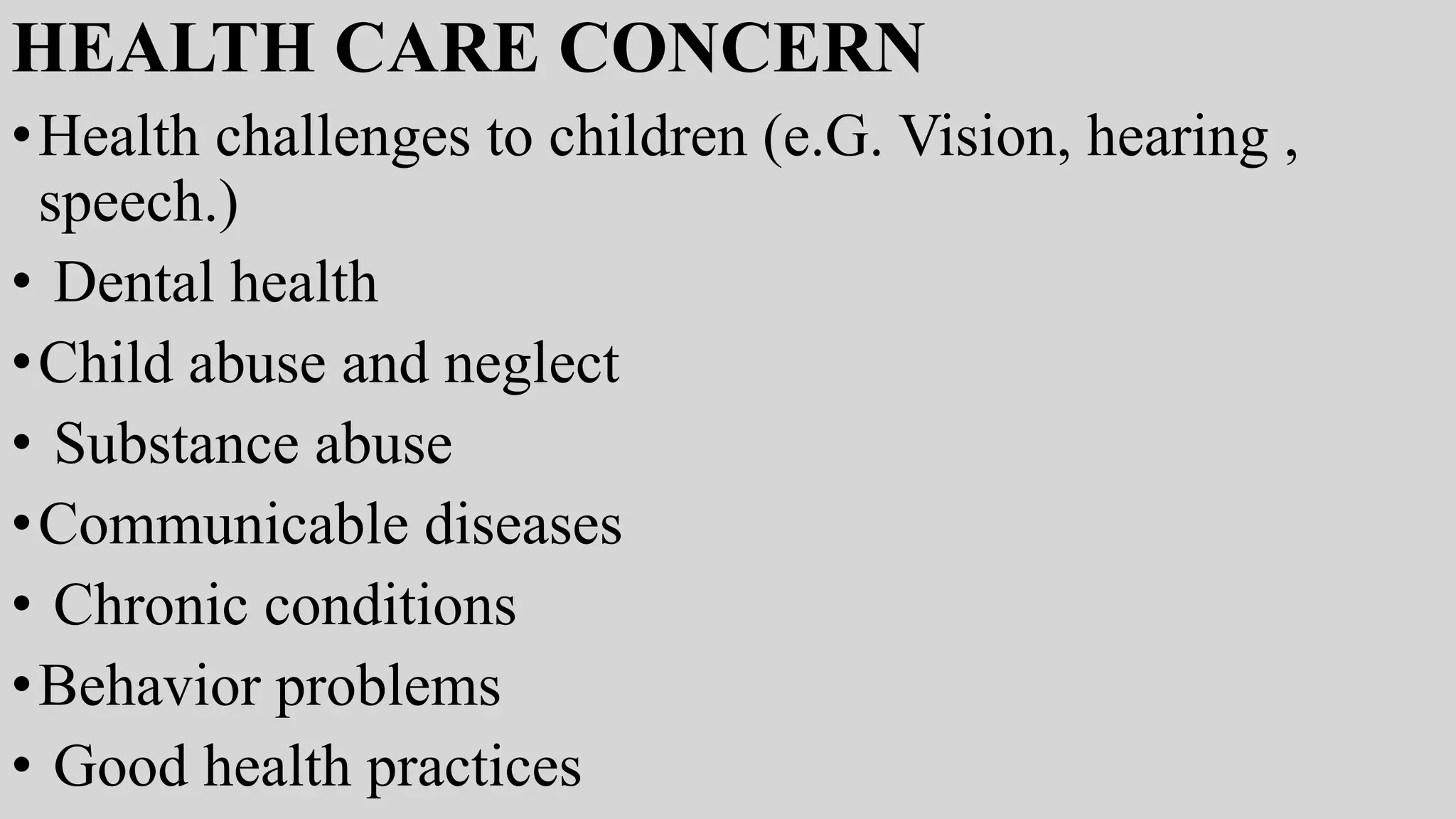 HEALTH CARE CONCERN
•Health challenges to children (e.G. Vision, hearing ,
speech.)
• Dental health
•Child abuse and neglect
• Substance abuse
•Communicable diseases
• Chronic conditions
•Behavior problems
• Good health practices
 