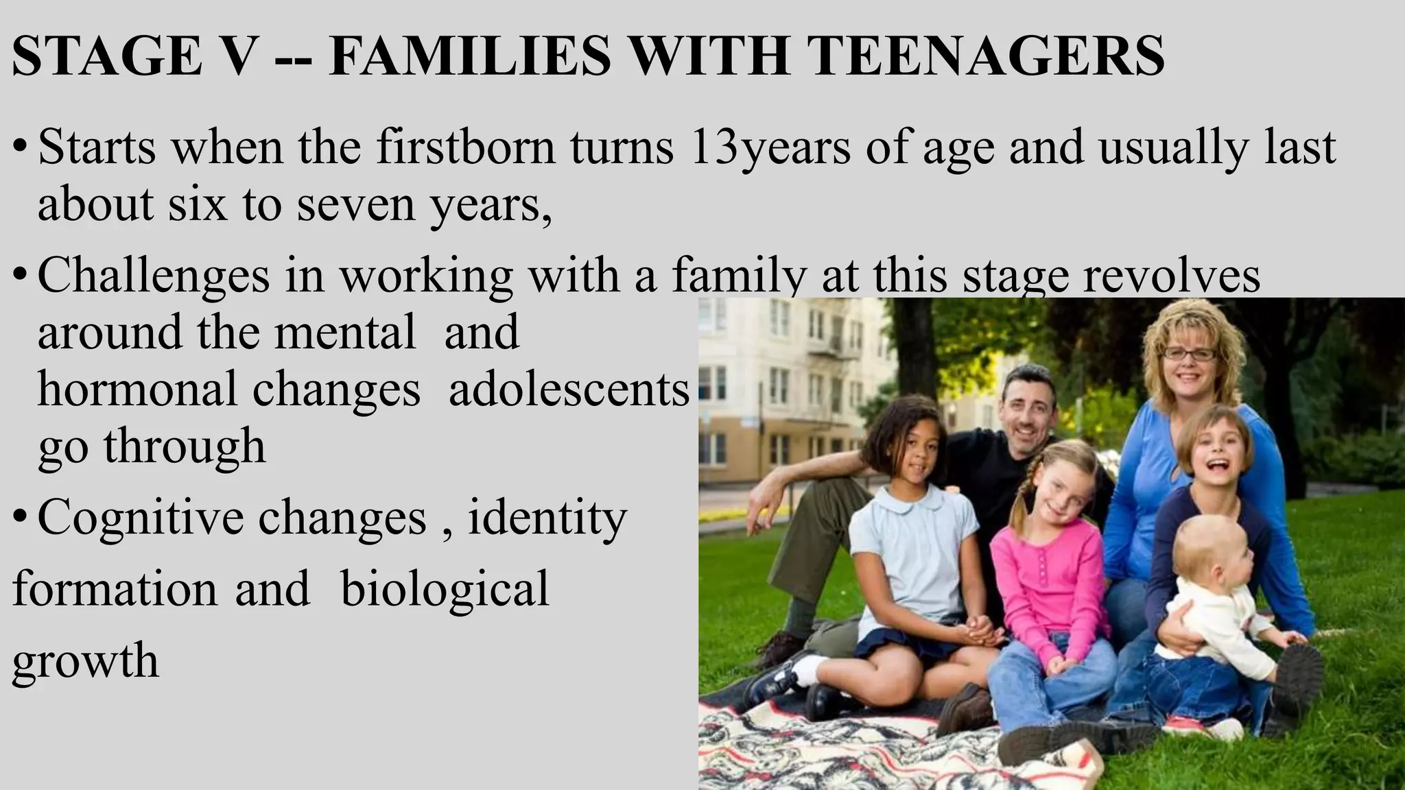 STAGE V -- FAMILIES WITH TEENAGERS
•Starts when the firstborn turns 13years of age and usually last
about six to seven years,
•Challenges in working with a family at this stage revolves
around the mental and
hormonal changes adolescents
go through
•Cognitive changes , identity
formation and biological
growth
 