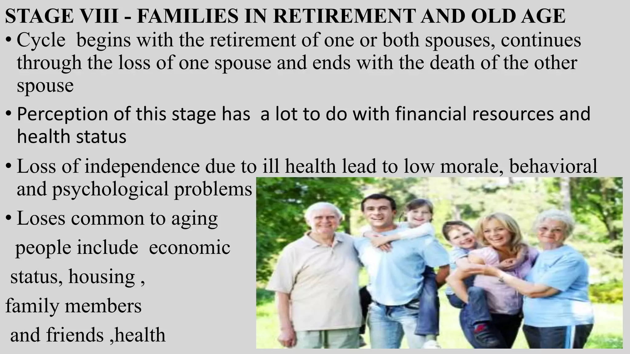 STAGE VIII - FAMILIES IN RETIREMENT AND OLD AGE
• Cycle begins with the retirement of one or both spouses, continues
through the loss of one spouse and ends with the death of the other
spouse
• Perception of this stage has a lot to do with financial resources and
health status
• Loss of independence due to ill health lead to low morale, behavioral
and psychological problems
• Loses common to aging
people include economic
status, housing ,
family members
and friends ,health
 