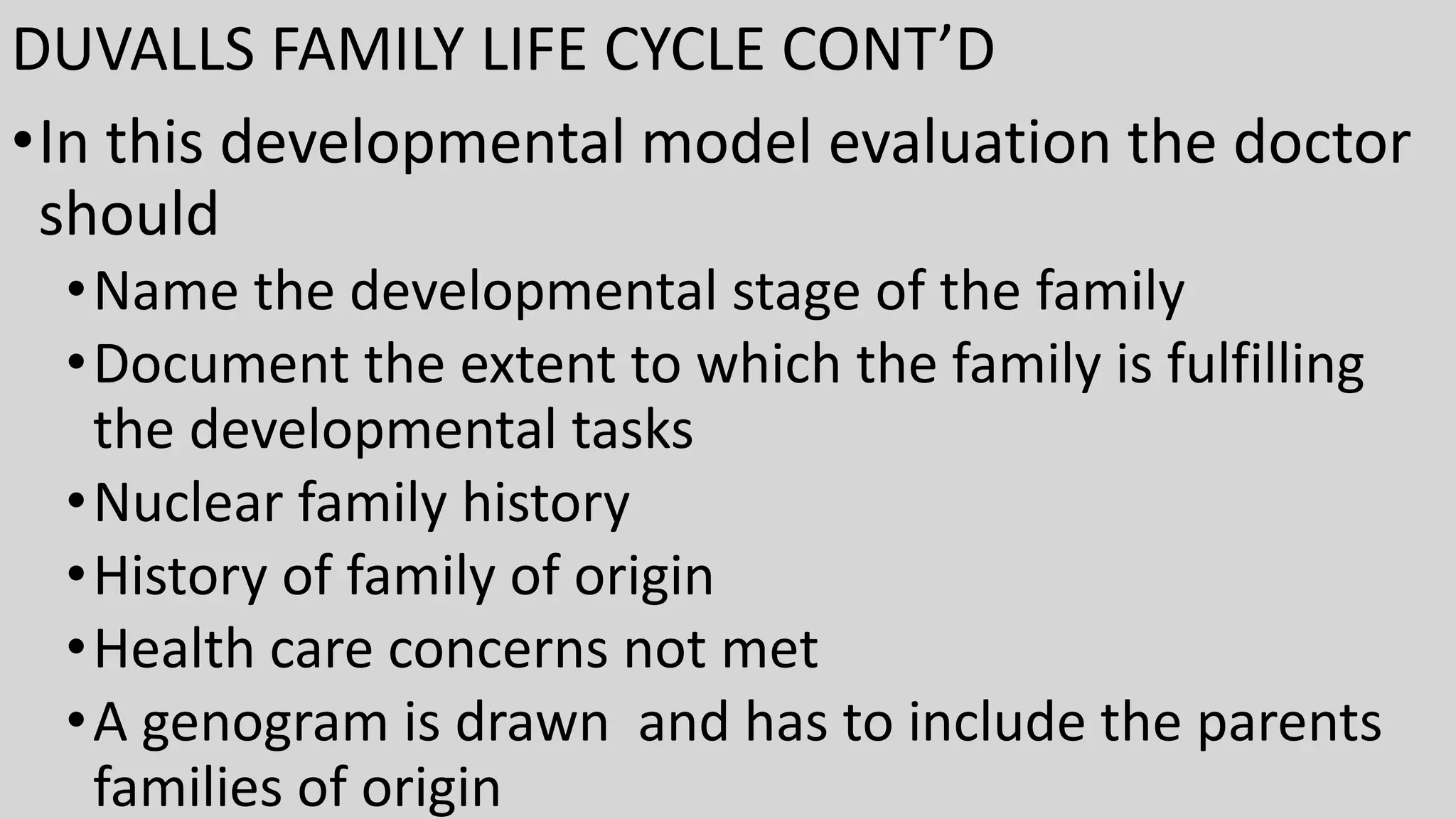 DUVALLS FAMILY LIFE CYCLE CONT’D
•In this developmental model evaluation the doctor
should
•Name the developmental stage of the family
•Document the extent to which the family is fulfilling
the developmental tasks
•Nuclear family history
•History of family of origin
•Health care concerns not met
•A genogram is drawn and has to include the parents
families of origin
 