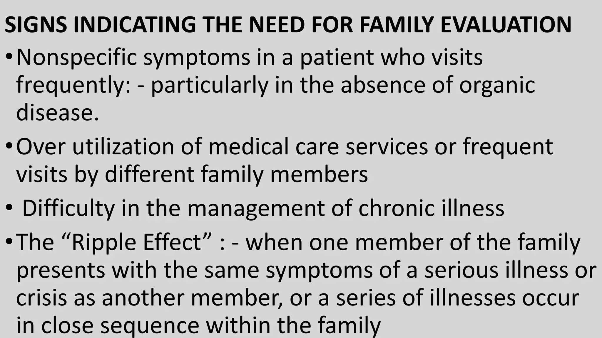 SIGNS INDICATING THE NEED FOR FAMILY EVALUATION
•Nonspecific symptoms in a patient who visits
frequently: - particularly in the absence of organic
disease.
•Over utilization of medical care services or frequent
visits by different family members
• Difficulty in the management of chronic illness
•The “Ripple Effect” : - when one member of the family
presents with the same symptoms of a serious illness or
crisis as another member, or a series of illnesses occur
in close sequence within the family
 