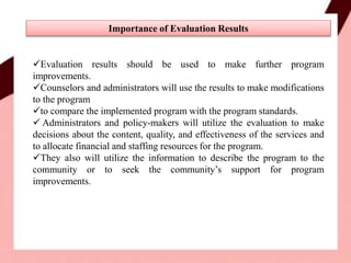 Evaluation results should be used to make further program
improvements.
Counselors and administrators will use the results to make modifications
to the program
to compare the implemented program with the program standards.
 Administrators and policy-makers will utilize the evaluation to make
decisions about the content, quality, and effectiveness of the services and
to allocate financial and staffing resources for the program.
They also will utilize the information to describe the program to the
community or to seek the community’s support for program
improvements.
Importance of Evaluation Results
 