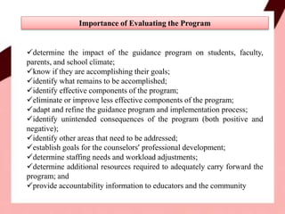 determine the impact of the guidance program on students, faculty,
parents, and school climate;
know if they are accomplishing their goals;
identify what remains to be accomplished;
identify effective components of the program;
eliminate or improve less effective components of the program;
adapt and refine the guidance program and implementation process;
identify unintended consequences of the program (both positive and
negative);
identify other areas that need to be addressed;
establish goals for the counselors’ professional development;
determine staffing needs and workload adjustments;
determine additional resources required to adequately carry forward the
program; and
provide accountability information to educators and the community
Importance of Evaluating the Program
 