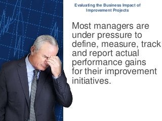 Most managers are
under pressure to
define, measure, track
and report actual
performance gains
for their improvement
initiatives.
Evaluating the Business Impact of
Improvement Projects
 