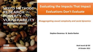 Evaluating the Impacts That Impact
Evaluations Don’t Evaluate
Book launch @ IDS
14 October 2015
Stephen Devereux & Keetie Roelen
Disaggregating causal complexity and social dynamics
 