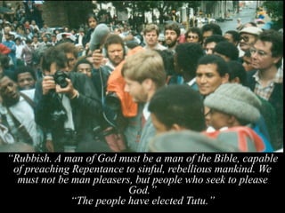 “Rubbish. A man of God must be a man of the Bible, capable
of preaching Repentance to sinful, rebellious mankind. We
must not be man pleasers, but people who seek to please
God.”
“The people have elected Tutu.”
 
