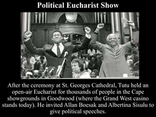 Political Eucharist Show
After the ceremony at St. Georges Cathedral, Tutu held an
open-air Eucharist for thousands of people in the Cape
showgrounds in Goodwood (where the Grand West casino
stands today). He invited Allan Boesak and Albertina Sisulu to
give political speeches.
 