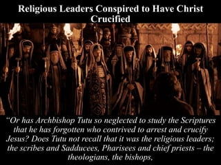 Religious Leaders Conspired to Have Christ
Crucified
“Or has Archbishop Tutu so neglected to study the Scriptures
that he has forgotten who contrived to arrest and crucify
Jesus? Does Tutu not recall that it was the religious leaders;
the scribes and Sadducees, Pharisees and chief priests – the
theologians, the bishops,
 
