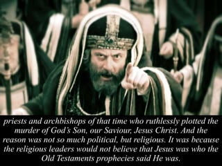 priests and archbishops of that time who ruthlessly plotted the
murder of God’s Son, our Saviour, Jesus Christ. And the
reason was not so much political, but religious. It was because
the religious leaders would not believe that Jesus was who the
Old Testaments prophecies said He was.
 